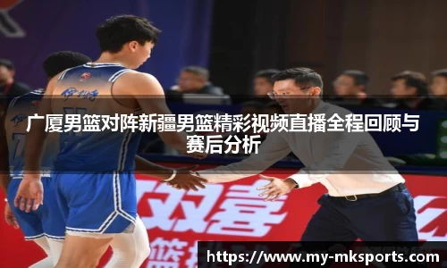 广厦男篮对阵新疆男篮精彩视频直播全程回顾与赛后分析